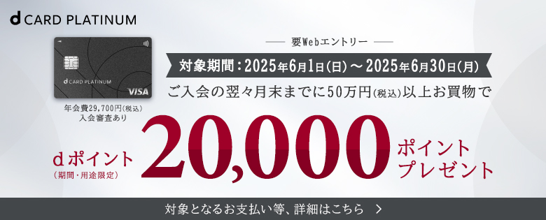 dカード PLATINUM 要Webエントリー 対象期間：2025年6月1日（日）～2025年6月30日（月） ご入会の翌々月末までに50万円（税込）以上お買い物で dポイント（期間・用途限定）20,000ポイントプレゼント 対象となるお支払い等、詳細はこちら 年会費29,700円（税込）入会審査あり